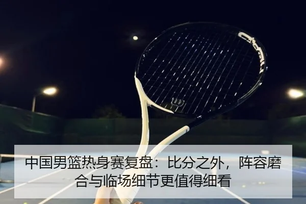 中国男篮热身赛复盘：比分之外，阵容磨合与临场细节更值得细看